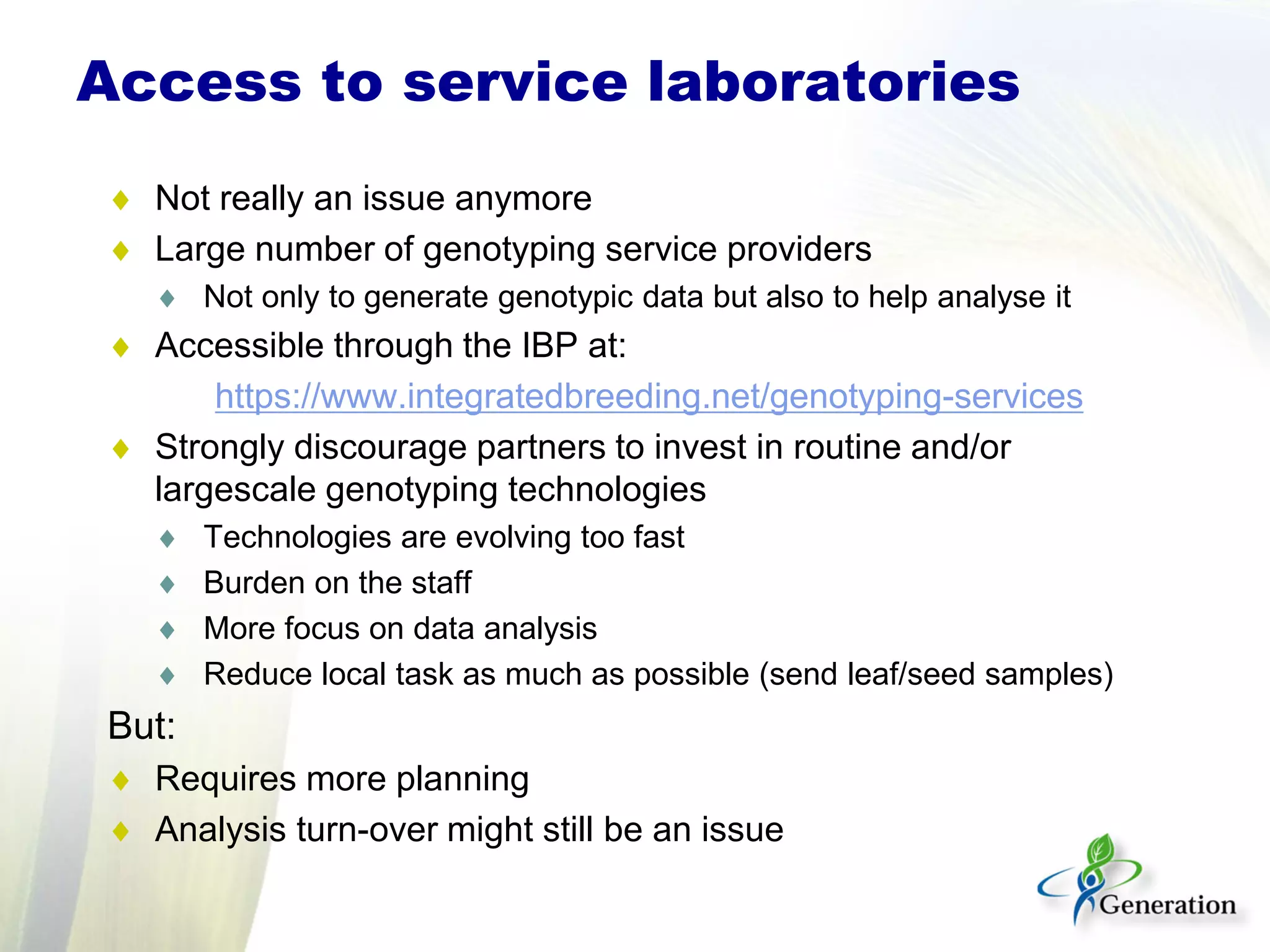 Access to service laboratories
♦ Not really an issue anymore
♦ Large number of genotyping service providers
♦ Not only to generate genotypic data but also to help analyse it
♦ Accessible through the IBP at:
https://www.integratedbreeding.net/genotyping-services
♦ Strongly discourage partners to invest in routine and/or
largescale genotyping technologies
♦ Technologies are evolving too fast
♦ Burden on the staff
♦ More focus on data analysis
♦ Reduce local task as much as possible (send leaf/seed samples)
But:
♦ Requires more planning
♦ Analysis turn-over might still be an issue
 