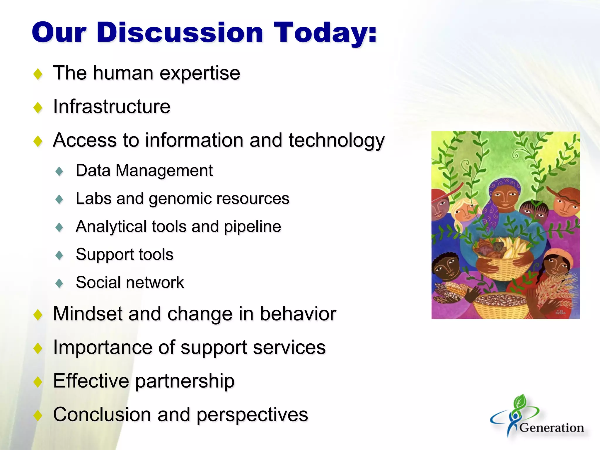 Our Discussion Today:
♦ The human expertise
♦ Infrastructure
♦ Access to information and technology
♦ Data Management
♦ Labs and genomic resources
♦ Analytical tools and pipeline
♦ Support tools
♦ Social network
♦ Mindset and change in behavior
♦ Importance of support services
♦ Effective partnership
♦ Conclusion and perspectives
 