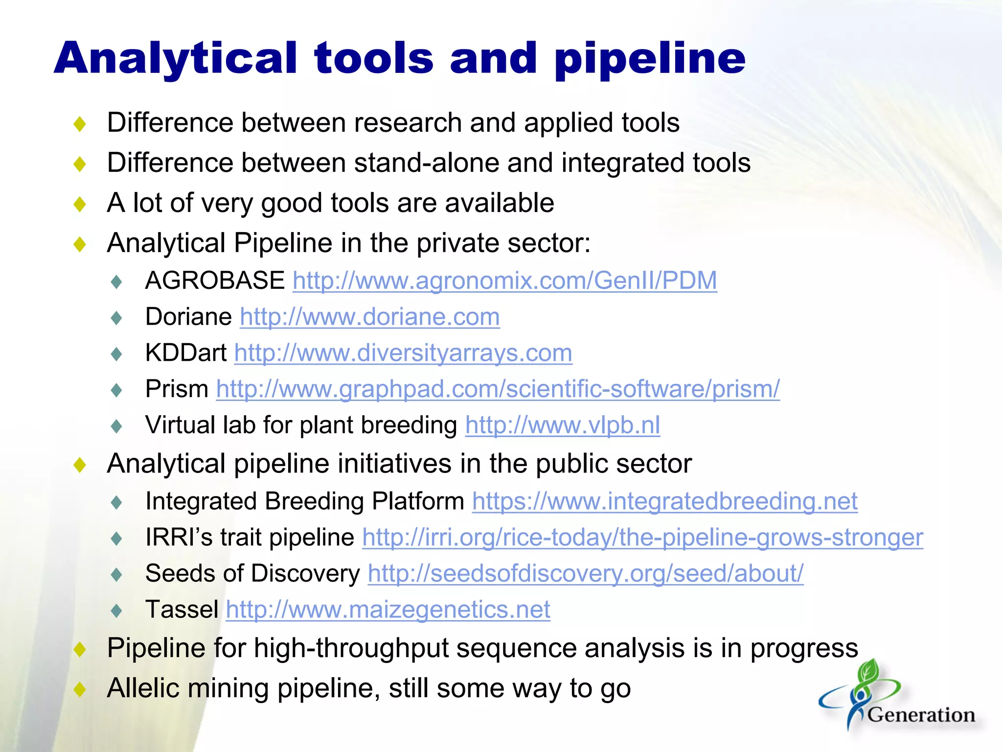 Analytical tools and pipeline
♦ Difference between research and applied tools
♦ Difference between stand-alone and integrated tools
♦ A lot of very good tools are available
♦ Analytical Pipeline in the private sector:
♦ AGROBASE http://www.agronomix.com/GenII/PDM
♦ Doriane http://www.doriane.com
♦ KDDart http://www.diversityarrays.com
♦ Prism http://www.graphpad.com/scientific-software/prism/
♦ Virtual lab for plant breeding http://www.vlpb.nl
♦ Analytical pipeline initiatives in the public sector
♦ Integrated Breeding Platform https://www.integratedbreeding.net
♦ IRRI’s trait pipeline http://irri.org/rice-today/the-pipeline-grows-stronger
♦ Seeds of Discovery http://seedsofdiscovery.org/seed/about/
♦ Tassel http://www.maizegenetics.net
♦ Pipeline for high-throughput sequence analysis is in progress
♦ Allelic mining pipeline, still some way to go
 