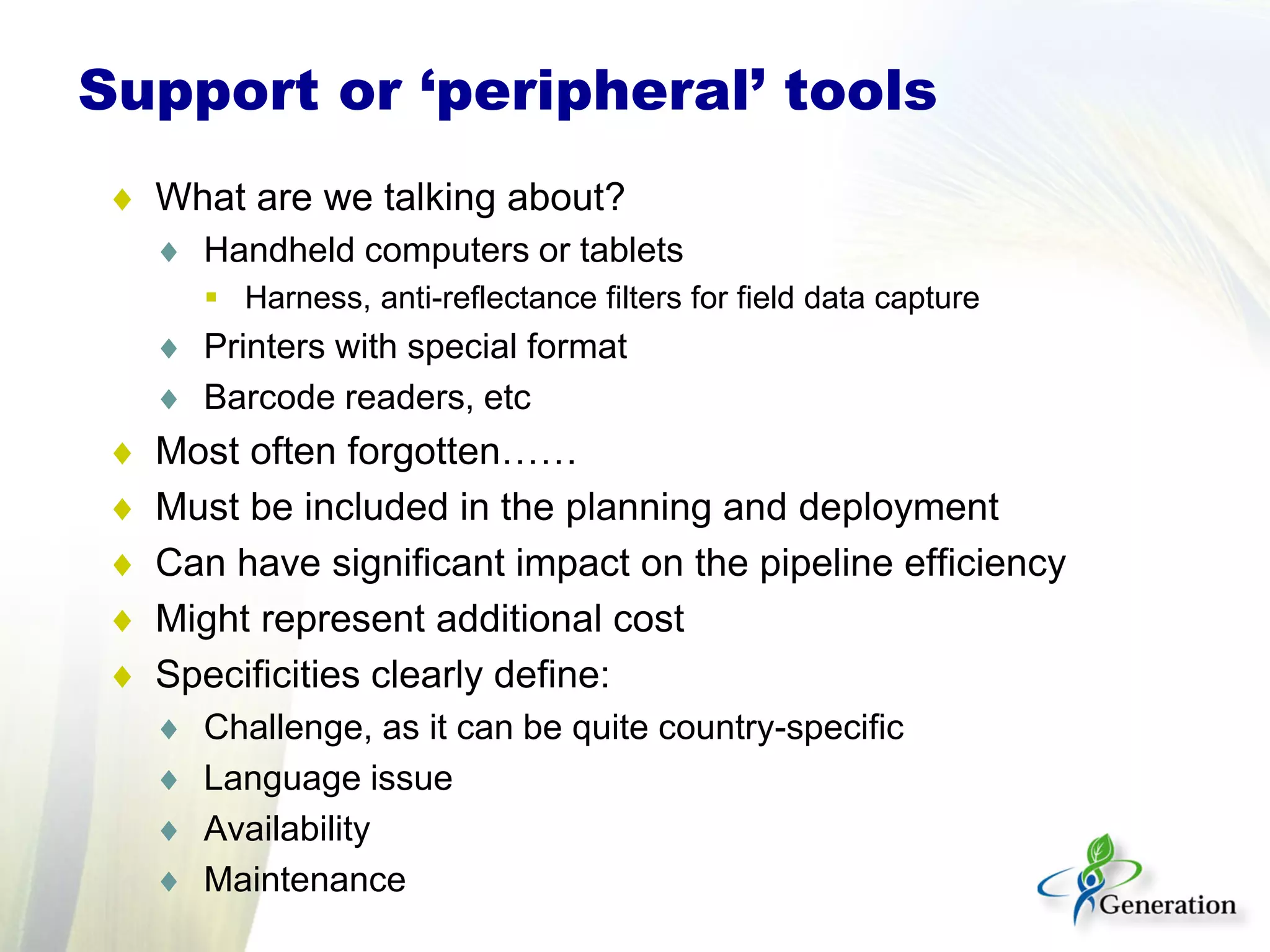 Support or ‘peripheral’ tools
♦ What are we talking about?
♦ Handheld computers or tablets
 Harness, anti-reflectance filters for field data capture
♦ Printers with special format
♦ Barcode readers, etc
♦ Most often forgotten……
♦ Must be included in the planning and deployment
♦ Can have significant impact on the pipeline efficiency
♦ Might represent additional cost
♦ Specificities clearly define:
♦ Challenge, as it can be quite country-specific
♦ Language issue
♦ Availability
♦ Maintenance
 