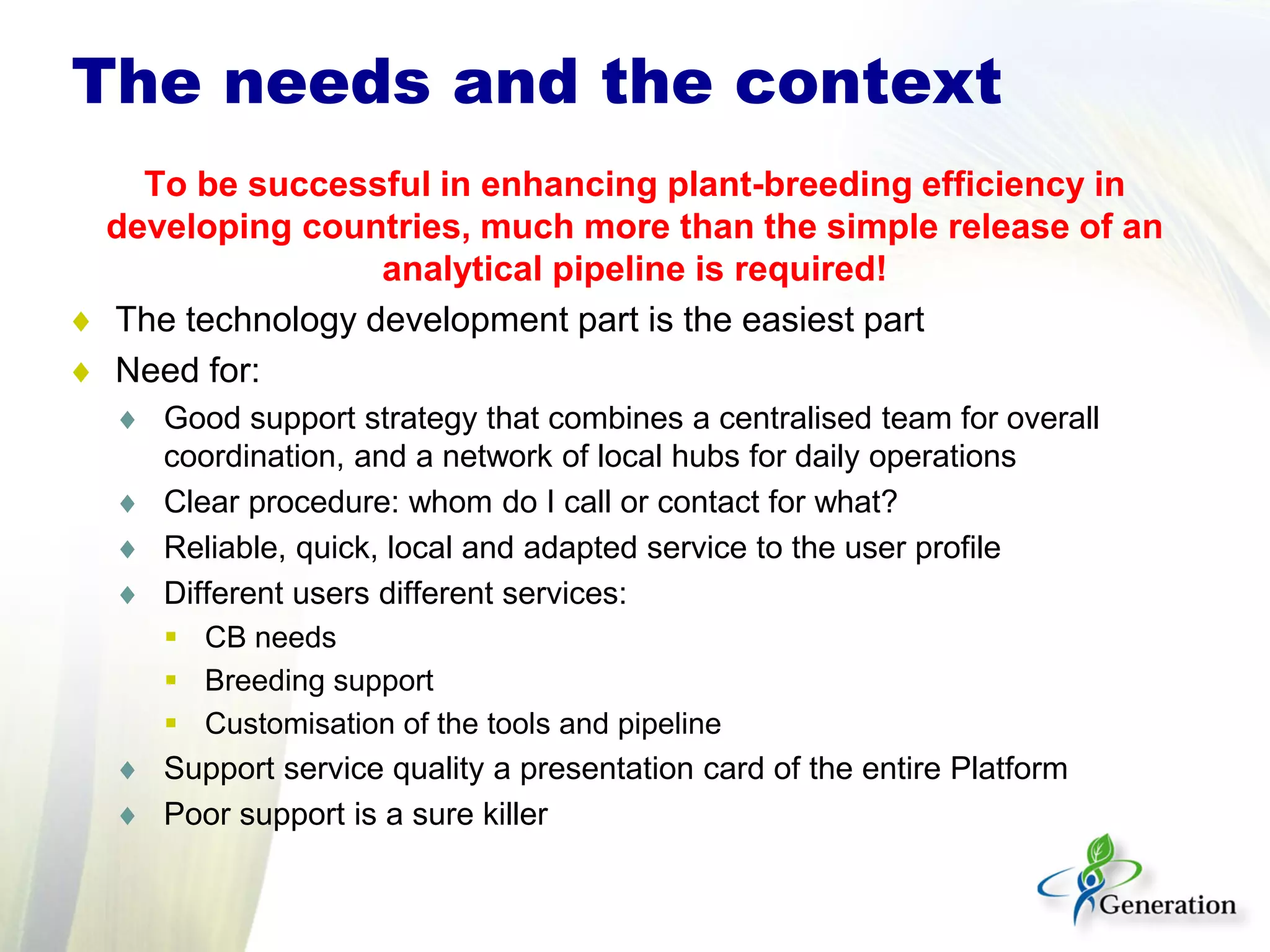 To be successful in enhancing plant-breeding efficiency in
developing countries, much more than the simple release of an
analytical pipeline is required!
♦ The technology development part is the easiest part
♦ Need for:
♦ Good support strategy that combines a centralised team for overall
coordination, and a network of local hubs for daily operations
♦ Clear procedure: whom do I call or contact for what?
♦ Reliable, quick, local and adapted service to the user profile
♦ Different users different services:
 CB needs
 Breeding support
 Customisation of the tools and pipeline
♦ Support service quality a presentation card of the entire Platform
♦ Poor support is a sure killer
The needs and the context
 