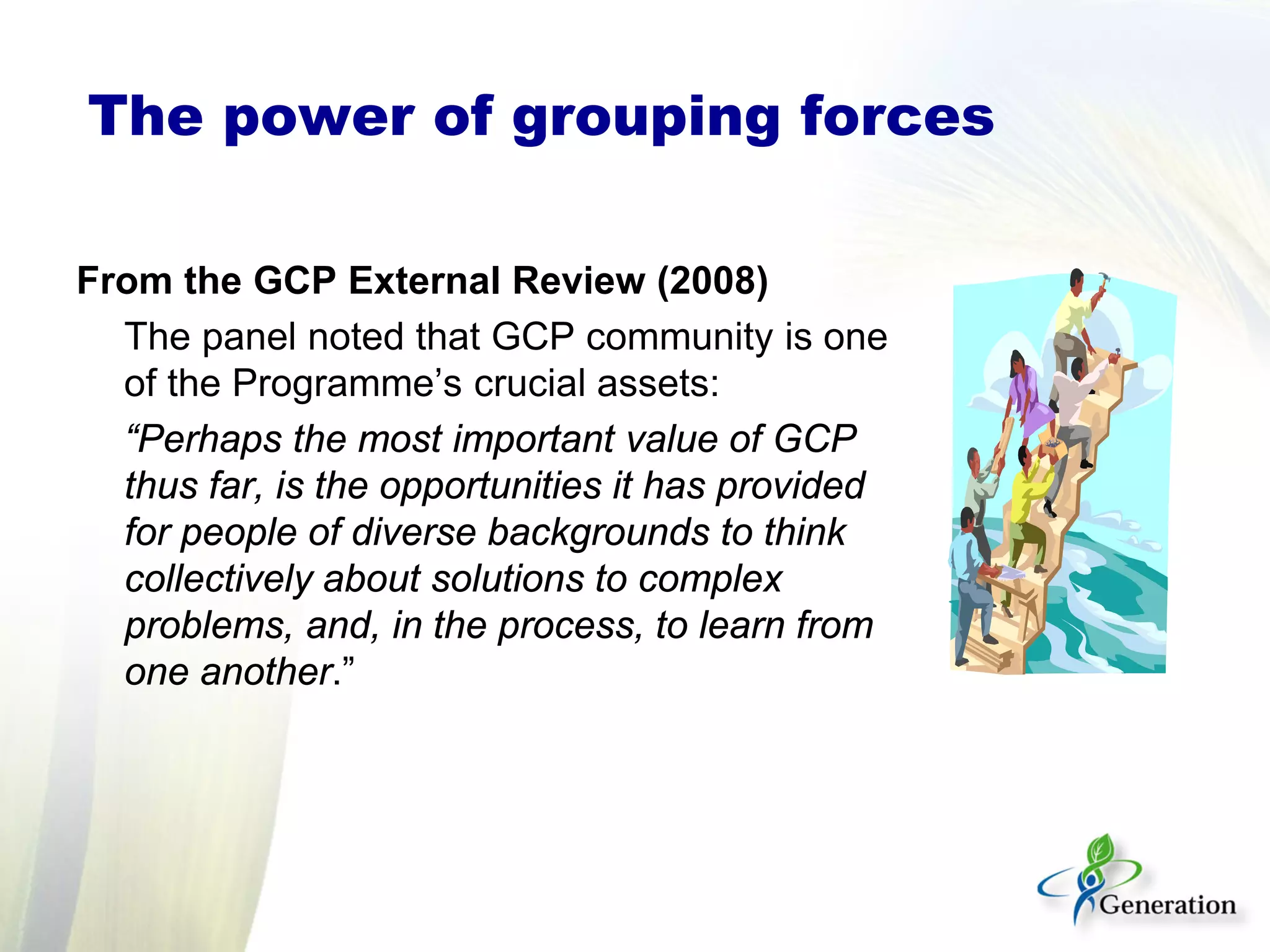 From the GCP External Review (2008)
The panel noted that GCP community is one
of the Programme’s crucial assets:
“Perhaps the most important value of GCP
thus far, is the opportunities it has provided
for people of diverse backgrounds to think
collectively about solutions to complex
problems, and, in the process, to learn from
one another.”
The power of grouping forces
 