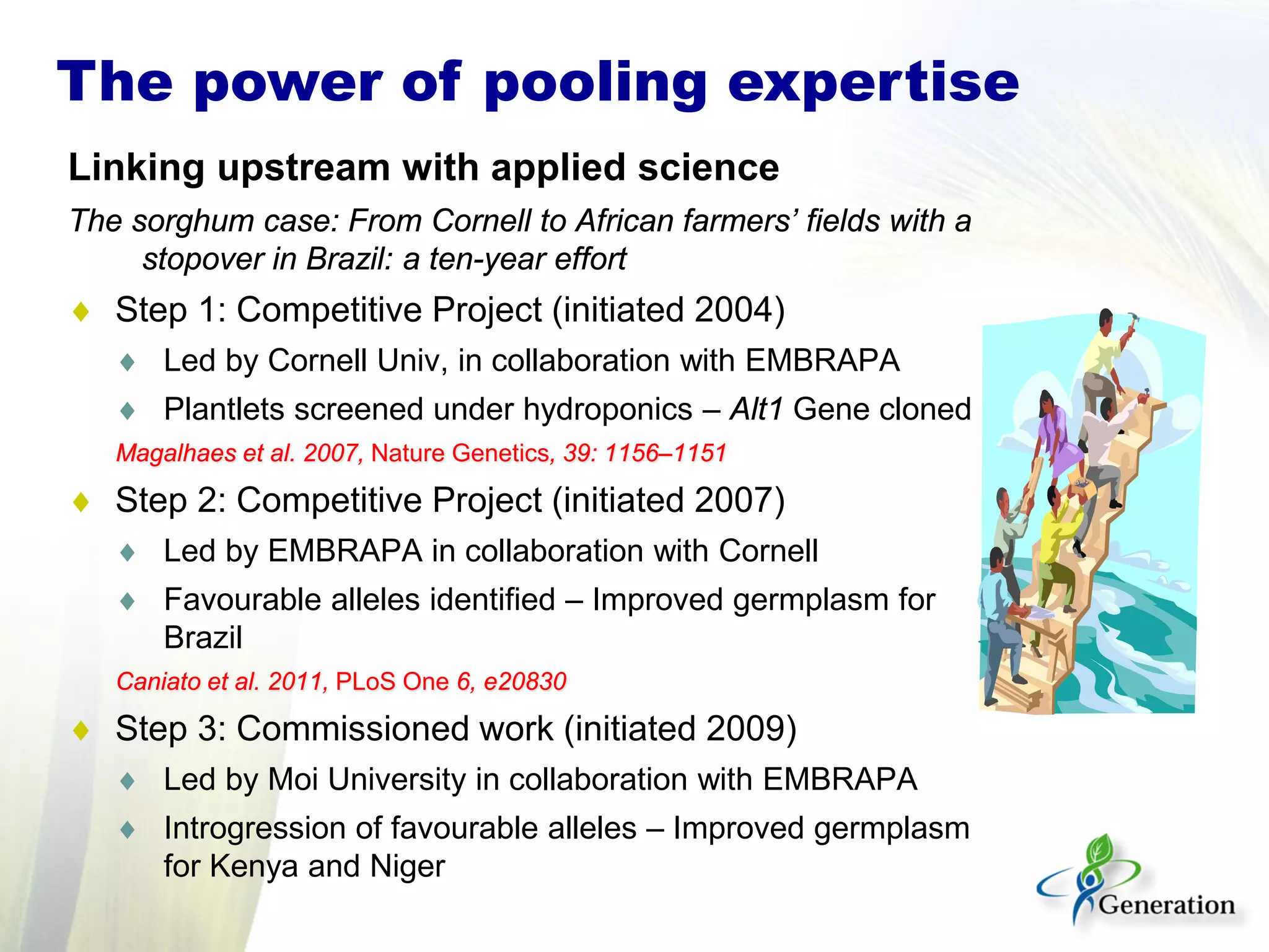 Linking upstream with applied science
The sorghum case: From Cornell to African farmers’ fields with a
stopover in Brazil: a ten-year effort
♦ Step 1: Competitive Project (initiated 2004)
♦ Led by Cornell Univ, in collaboration with EMBRAPA
♦ Plantlets screened under hydroponics – Alt1 Gene cloned
Magalhaes et al. 2007, Nature Genetics, 39: 1156–1151
♦ Step 2: Competitive Project (initiated 2007)
♦ Led by EMBRAPA in collaboration with Cornell
♦ Favourable alleles identified – Improved germplasm for
Brazil
Caniato et al. 2011, PLoS One 6, e20830
♦ Step 3: Commissioned work (initiated 2009)
♦ Led by Moi University in collaboration with EMBRAPA
♦ Introgression of favourable alleles – Improved germplasm
for Kenya and Niger
The power of pooling expertise
 