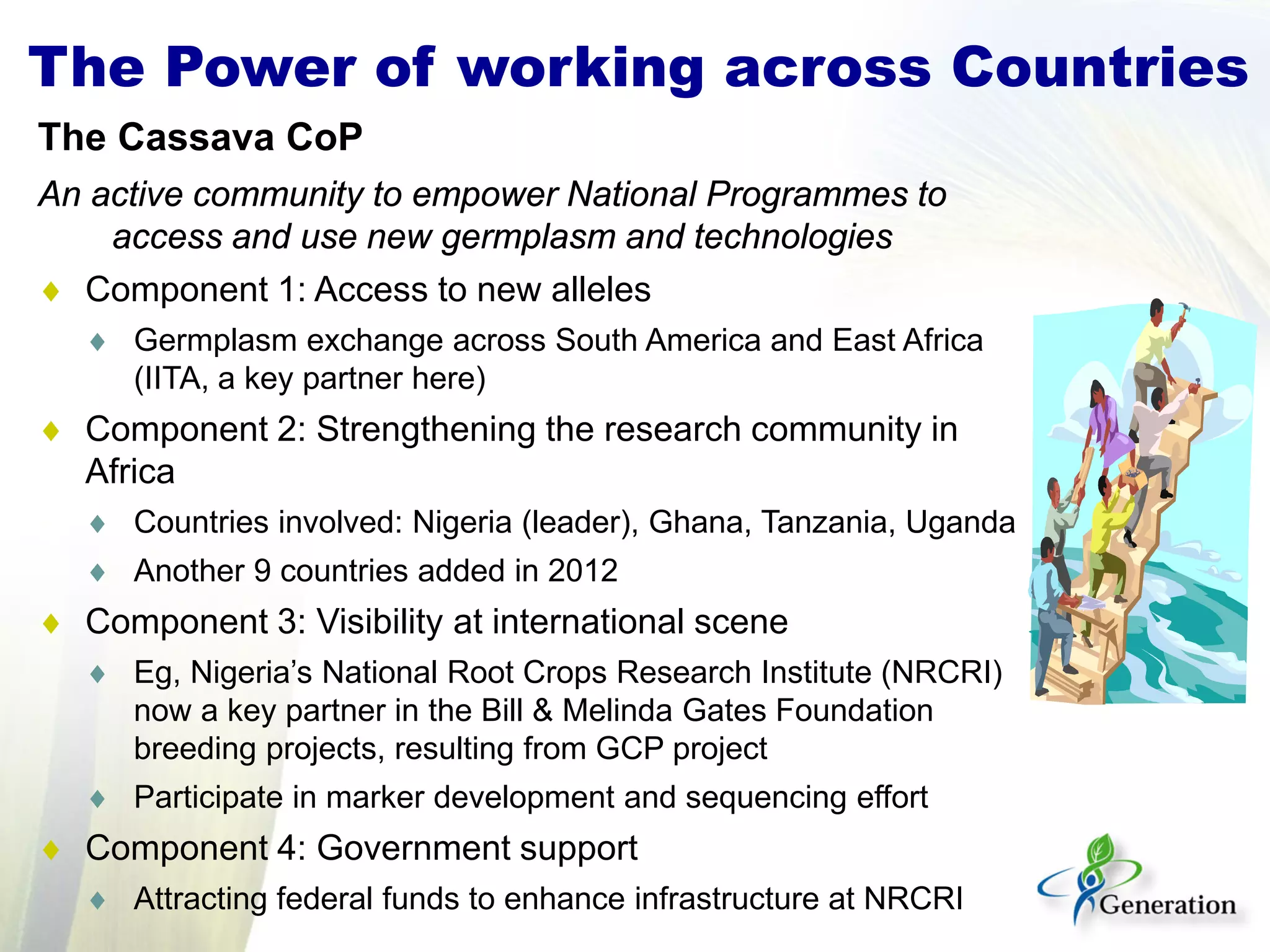 The Power of working across Countries
The Cassava CoP
An active community to empower National Programmes to
access and use new germplasm and technologies
♦ Component 1: Access to new alleles
♦ Germplasm exchange across South America and East Africa
(IITA, a key partner here)
♦ Component 2: Strengthening the research community in
Africa
♦ Countries involved: Nigeria (leader), Ghana, Tanzania, Uganda
♦ Another 9 countries added in 2012
♦ Component 3: Visibility at international scene
♦ Eg, Nigeria’s National Root Crops Research Institute (NRCRI)
now a key partner in the Bill & Melinda Gates Foundation
breeding projects, resulting from GCP project
♦ Participate in marker development and sequencing effort
♦ Component 4: Government support
♦ Attracting federal funds to enhance infrastructure at NRCRI
 