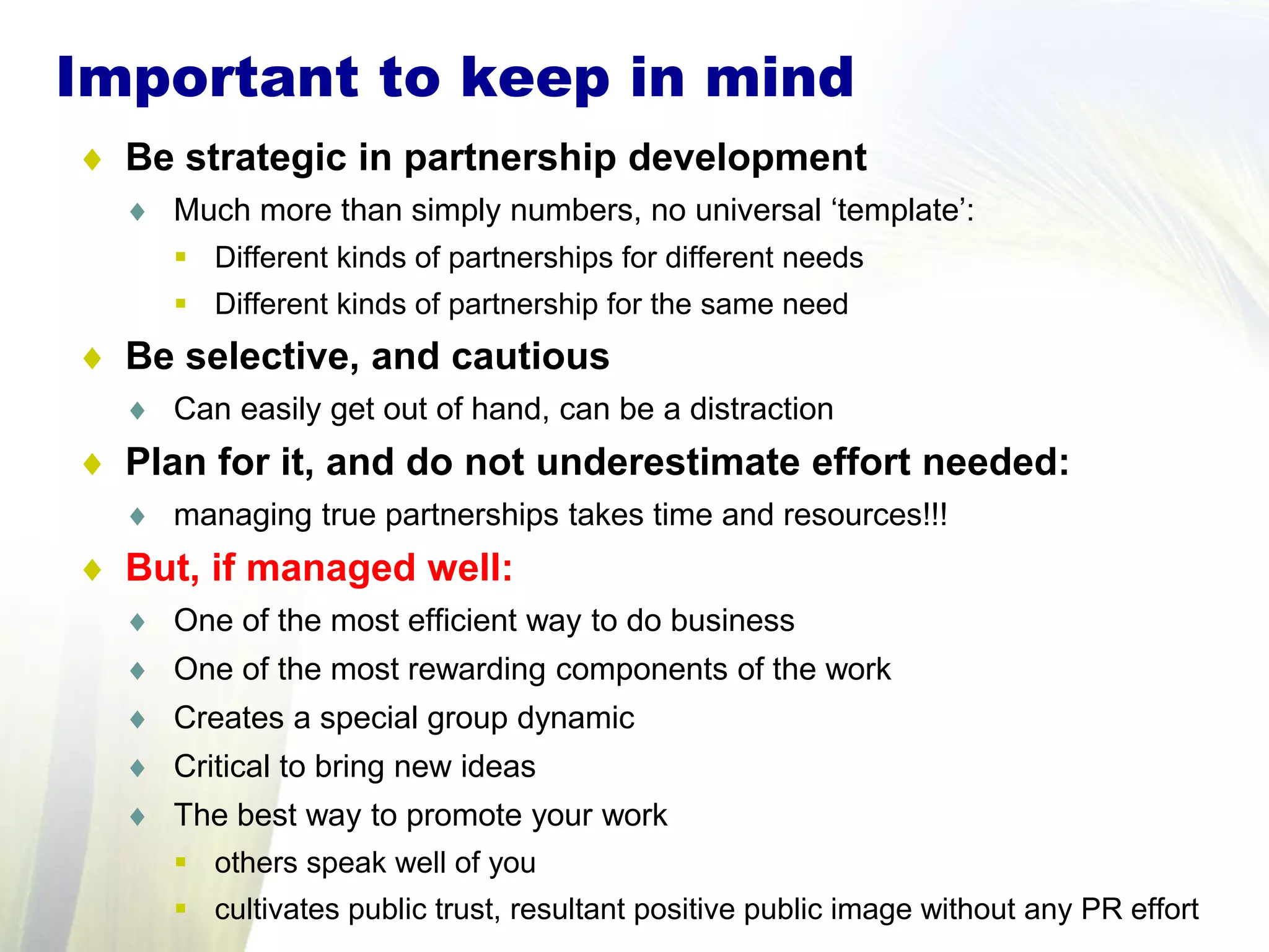 ♦ Be strategic in partnership development
♦ Much more than simply numbers, no universal ‘template’:
 Different kinds of partnerships for different needs
 Different kinds of partnership for the same need
♦ Be selective, and cautious
♦ Can easily get out of hand, can be a distraction
♦ Plan for it, and do not underestimate effort needed:
♦ managing true partnerships takes time and resources!!!
♦ But, if managed well:
♦ One of the most efficient way to do business
♦ One of the most rewarding components of the work
♦ Creates a special group dynamic
♦ Critical to bring new ideas
♦ The best way to promote your work
 others speak well of you
 cultivates public trust, resultant positive public image without any PR effort
Important to keep in mind
 