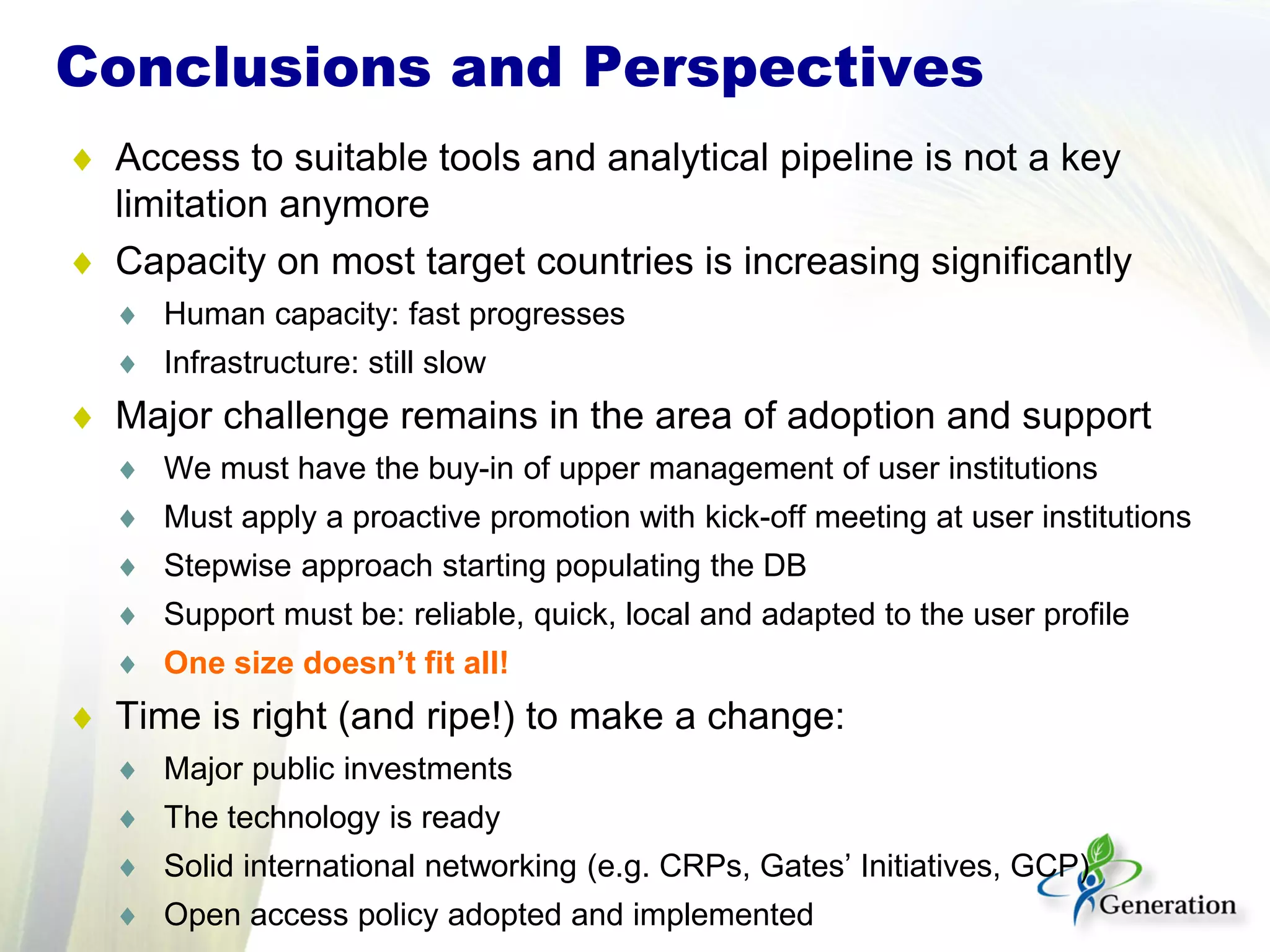 ♦ Access to suitable tools and analytical pipeline is not a key
limitation anymore
♦ Capacity on most target countries is increasing significantly
♦ Human capacity: fast progresses
♦ Infrastructure: still slow
♦ Major challenge remains in the area of adoption and support
♦ We must have the buy-in of upper management of user institutions
♦ Must apply a proactive promotion with kick-off meeting at user institutions
♦ Stepwise approach starting populating the DB
♦ Support must be: reliable, quick, local and adapted to the user profile
♦ One size doesn’t fit all!
♦ Time is right (and ripe!) to make a change:
♦ Major public investments
♦ The technology is ready
♦ Solid international networking (e.g. CRPs, Gates’ Initiatives, GCP)
♦ Open access policy adopted and implemented
Conclusions and Perspectives
 
