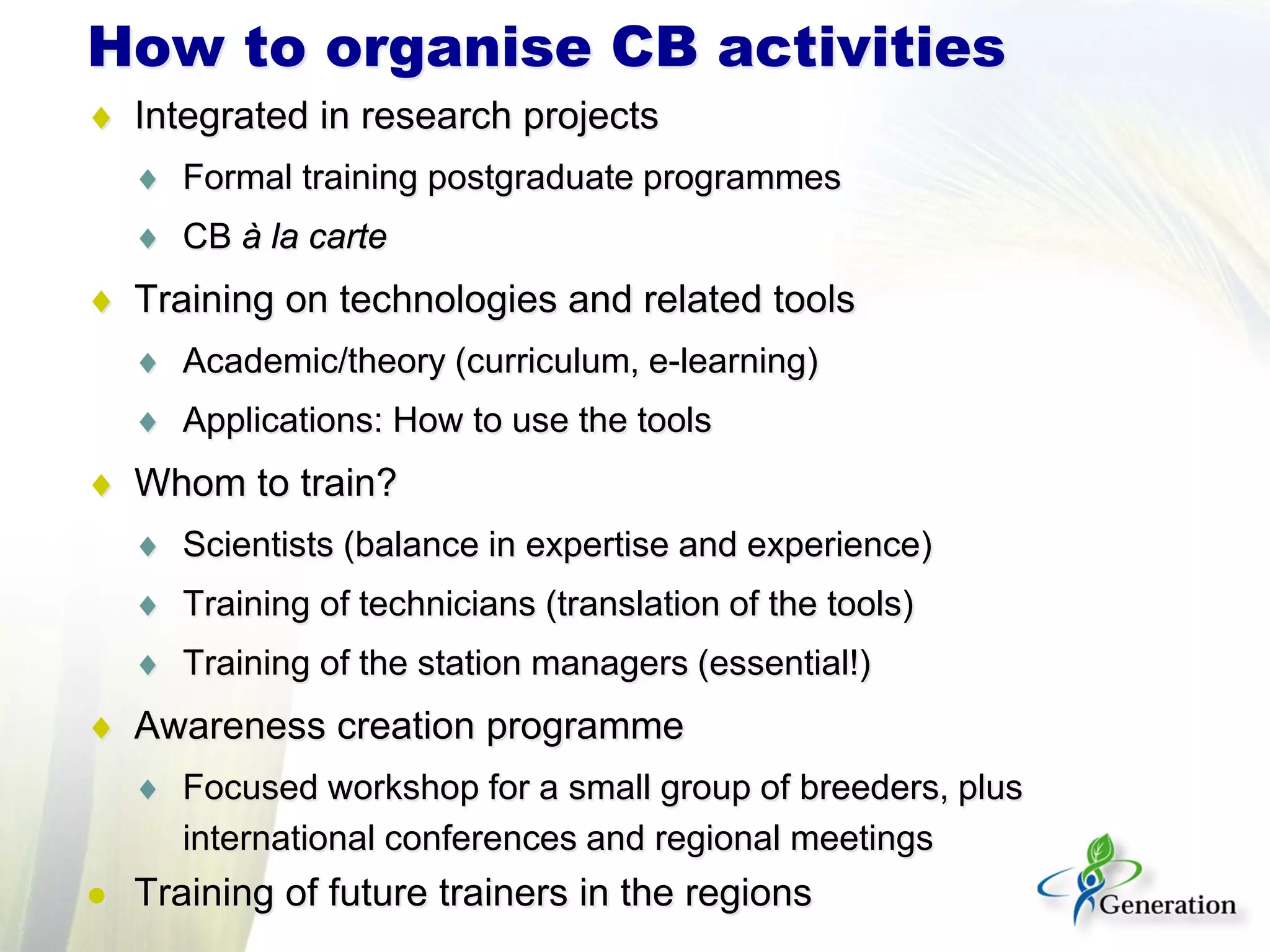 ♦ Integrated in research projects
♦ Formal training postgraduate programmes
♦ CB à la carte
♦ Training on technologies and related tools
♦ Academic/theory (curriculum, e-learning)
♦ Applications: How to use the tools
♦ Whom to train?
♦ Scientists (balance in expertise and experience)
♦ Training of technicians (translation of the tools)
♦ Training of the station managers (essential!)
♦ Awareness creation programme
♦ Focused workshop for a small group of breeders, plus
international conferences and regional meetings
 Training of future trainers in the regions
How to organise CB activities
 