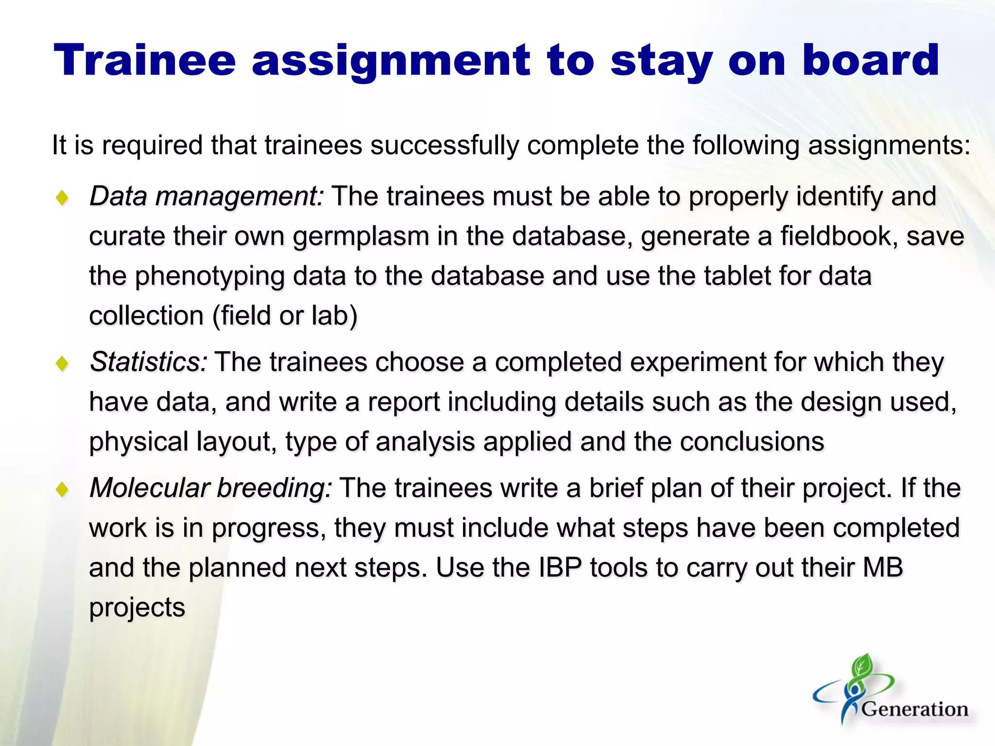 It is required that trainees successfully complete the following assignments:
♦ Data management: The trainees must be able to properly identify and
curate their own germplasm in the database, generate a fieldbook, save
the phenotyping data to the database and use the tablet for data
collection (field or lab)
♦ Statistics: The trainees choose a completed experiment for which they
have data, and write a report including details such as the design used,
physical layout, type of analysis applied and the conclusions
♦ Molecular breeding: The trainees write a brief plan of their project. If the
work is in progress, they must include what steps have been completed
and the planned next steps. Use the IBP tools to carry out their MB
projects
Trainee assignment to stay on board
 