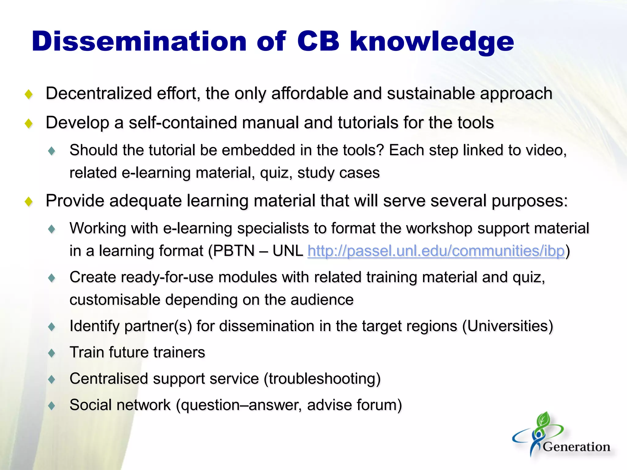 Dissemination of CB knowledge
♦ Decentralized effort, the only affordable and sustainable approach
♦ Develop a self-contained manual and tutorials for the tools
♦ Should the tutorial be embedded in the tools? Each step linked to video,
related e-learning material, quiz, study cases
♦ Provide adequate learning material that will serve several purposes:
♦ Working with e-learning specialists to format the workshop support material
in a learning format (PBTN – UNL http://passel.unl.edu/communities/ibp)
♦ Create ready-for-use modules with related training material and quiz,
customisable depending on the audience
♦ Identify partner(s) for dissemination in the target regions (Universities)
♦ Train future trainers
♦ Centralised support service (troubleshooting)
♦ Social network (question–answer, advise forum)
 
