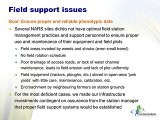 Field support issues
Goal: Ensure proper and reliable phenotypic data
♦ Several NARS sites did/do not have optimal field station
management practices and support personnel to ensure proper
use and maintenance of their equipment and field plots
♦ Field areas invaded by weeds and shrubs (even small trees!)
♦ No field rotation schedule
♦ Poor drainage of access roads, or lack of water channel
maintenance, leads to field erosion and lack of plot uniformity
♦ Field equipment (tractors, ploughs, etc.) stored in open-area ‘junk
yards’ with little care, maintenance, calibration, etc.
♦ Encroachment by neighbouring farmers on station grounds
♦ For the most deficient cases, we made our infrastructure
investments contingent on assurance from the station manager
that proper field support systems would be established
 