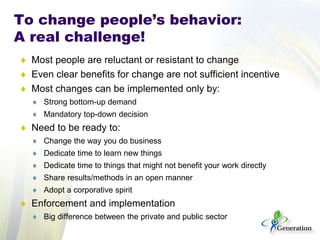 ♦ Most people are reluctant or resistant to change
♦ Even clear benefits for change are not sufficient incentive
♦ Most changes can be implemented only by:
♦ Strong bottom-up demand
♦ Mandatory top-down decision
♦ Need to be ready to:
♦ Change the way you do business
♦ Dedicate time to learn new things
♦ Dedicate time to things that might not benefit your work directly
♦ Share results/methods in an open manner
♦ Adopt a corporative spirit
♦ Enforcement and implementation
♦ Big difference between the private and public sector
To change people’s behavior:
A real challenge!
 