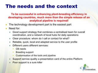 To be successful in enhancing plant-breeding efficiency in
developing countries, much more than the simple release of an
analytical pipeline is required!
♦ The technology development part is the easiest part
♦ Need for:
♦ Good support strategy that combines a centralised team for overall
coordination, and a network of local hubs for daily operations
♦ Clear procedure: whom do I call or contact for what?
♦ Reliable, quick, local and adapted service to the user profile
♦ Different users different services:
 CB needs
 Breeding support
 Customisation of the tools and pipeline
♦ Support service quality a presentation card of the entire Platform
♦ Poor support is a sure killer
The needs and the context
 