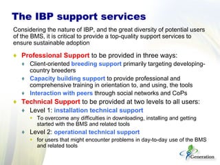 The IBP support services
Considering the nature of IBP, and the great diversity of potential users
of the BMS, it is critical to provide a top-quality support services to
ensure sustainable adoption
♦ Professional Support to be provided in three ways:
♦ Client-oriented breeding support primarily targeting developing-
country breeders
♦ Capacity building support to provide professional and
comprehensive training in orientation to, and using, the tools
♦ Interaction with peers through social networks and CoPs
♦ Technical Support to be provided at two levels to all users:
♦ Level 1: installation technical support
 To overcome any difficulties in downloading, installing and getting
started with the BMS and related tools
♦ Level 2: operational technical support
 for users that might encounter problems in day-to-day use of the BMS
and related tools
 
