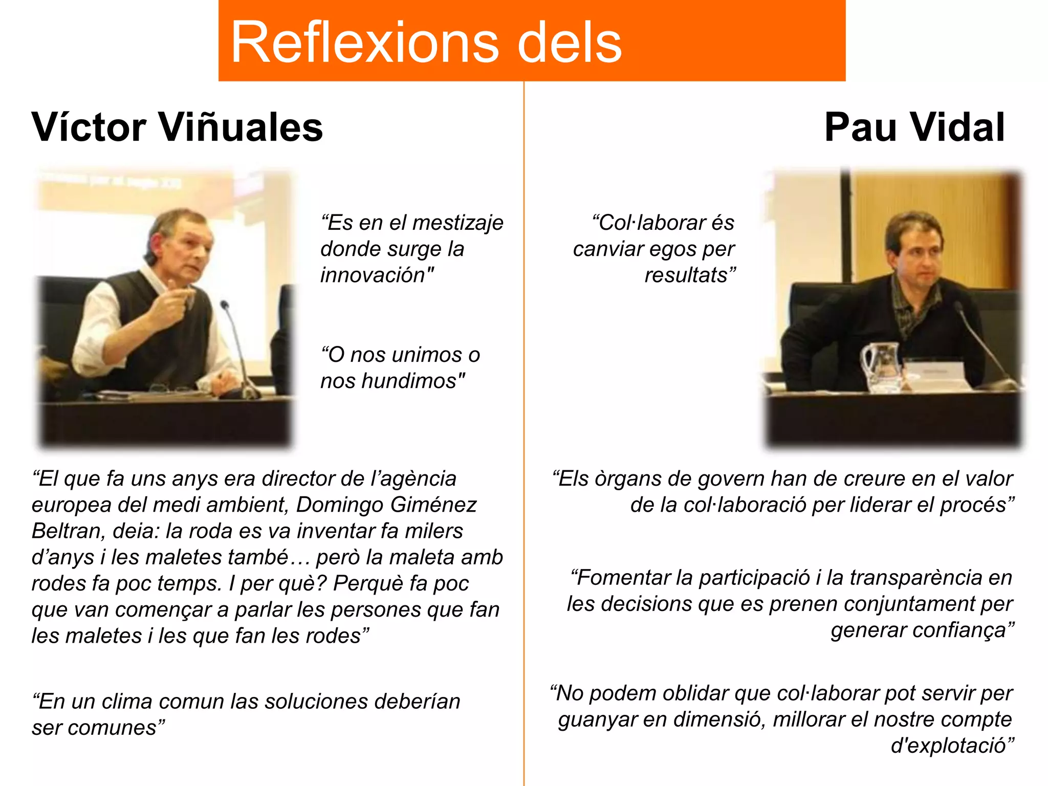 Reflexions dels
ponents
Víctor Viñuales
“Es en el mestizaje
donde surge la
innovación"

Pau Vidal

“Col·laborar és
canviar egos per
resultats”

“O nos unimos o
nos hundimos"

“El que fa uns anys era director de l‟agència
europea del medi ambient, Domingo Giménez
Beltran, deia: la roda es va inventar fa milers
d‟anys i les maletes també… però la maleta amb
rodes fa poc temps. I per què? Perquè fa poc
que van començar a parlar les persones que fan
les maletes i les que fan les rodes”

“Els òrgans de govern han de creure en el valor
de la col·laboració per liderar el procés”

“En un clima comun las soluciones deberían
ser comunes”

“No podem oblidar que col·laborar pot servir per
guanyar en dimensió, millorar el nostre compte
d'explotació”

“Fomentar la participació i la transparència en
les decisions que es prenen conjuntament per
generar confiança”

 