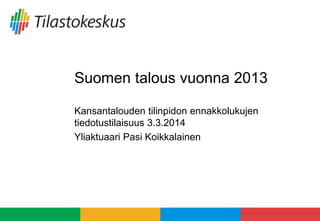 Suomen talous vuonna 2013
Kansantalouden tilinpidon ennakkolukujen
tiedotustilaisuus 3.3.2014
Yliaktuaari Pasi Koikkalainen
 