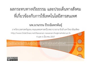 ผลกระทบทางจริยธรรม และประเด็นทางสังคม
ที่เกี่ยวข้องกับการใช้เทคโนโลยีสารสนเทศ
นพ.นวนรรน ธีระอัมพรพันธุ์
ภาควิชาเวชศาสตร์ชุมชน คณะแพทยศาสตร์โรงพยาบาลรามาธิบดี มหาวิทยาลัยมหิดล
http://www.SlideShare.net/Nawanan nawanan.the@mahidol.ac.th
4 และ 6 มีนาคม 2557

 