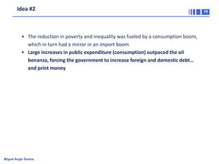 Idea #2

• The reduction in poverty and inequality was fueled by a consumption boom,
which in turn had a mirror in an import boom
• Large increases in public expenditure (consumption) outpaced the oil
bonanza, forcing the government to increase foreign and domestic debt…
and print money

Miguel Ángel Santos

19

 