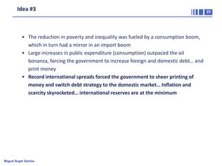 Idea #3

• The reduction in poverty and inequality was fueled by a consumption boom,
which in turn had a mirror in an import boom
• Large increases in public expenditure (consumption) outpaced the oil
bonanza, forcing the government to increase foreign and domestic debt… and
print money
• Record international spreads forced the government to sheer printing of
money and switch debt strategy to the domestic market… Inflation and
scarcity skyrocketed… international reserves are at the minimum

Miguel Ángel Santos

25

 