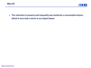 Idea #1

• The reduction in poverty and inequality was fueled by a consumption boom,
which in turn had a mirror in an import boom

Miguel Ángel Santos

6

 