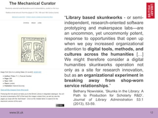 www.bl.uk 12
“Library based skunkworks - or semi-
independent, research-oriented software
prototyping and makerspace labs—are
an uncommon, yet uncommonly potent,
response to opportunities that open up
when we pay increased organizational
attention to digital tools, methods, and
cultures across the humanities […]
We might therefore consider a digital
humanities skunkworks operation not
only as a site for research innovation,
but as an organizational experiment in
breaking away from shop-worn
service relationships.”
Bethany Nowviskie, ‘Skunks in the Library: A
Path to Production for Scholarly R&D’,
Journal of Library Administration 53:1
(2013), 53-59.
 