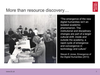 www.bl.uk 3
More than resource discovery…
“The emergence of the new
digital humanities isn’t an
isolated academic
phenomenon. The
institutional and disciplinary
changes are part of a larger
cultural shift, inside and
outside the academy, a
rapid cycle of emergence
and convergence in
technology and culture”
Steven E Jones, Emergence of
the Digital Humanities (2013)
 