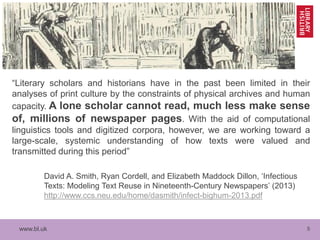 www.bl.uk 5
“Literary scholars and historians have in the past been limited in their
analyses of print culture by the constraints of physical archives and human
capacity. A lone scholar cannot read, much less make sense
of, millions of newspaper pages. With the aid of computational
linguistics tools and digitized corpora, however, we are working toward a
large-scale, systemic understanding of how texts were valued and
transmitted during this period”
David A. Smith, Ryan Cordell, and Elizabeth Maddock Dillon, ‘Infectious
Texts: Modeling Text Reuse in Nineteenth-Century Newspapers’ (2013)
http://www.ccs.neu.edu/home/dasmith/infect-bighum-2013.pdf
 