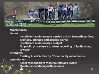 Maintenance
Issues

Insufficient maintenance carried out on towpath surface,
drainage, signage and access points

Insufficient maintenance budget

No public procedures to allow reporting of faults along
towpath
Strengths

Existing Local Authority / Community maintenance
commitment

Asset Management Monthly/Annual Review

Maintenance Manager/Supervisor
20

 