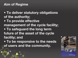 Aim of Regime
• To deliver statutory obligations
of the authority;
• To provide effective
management of the cycle facility;
• To safeguard the long term
future of the asset of the cycle
facility; and
• To be responsive to the needs
of users and the community.
24

 