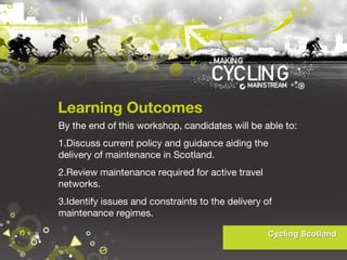 Learning Outcomes
By the end of this workshop, candidates will be able to:
1.Discuss current policy and guidance aiding the
delivery of maintenance in Scotland.
2.Review maintenance required for active travel
networks.
3.Identify issues and constraints to the delivery of
maintenance regimes.

 