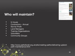 Who will maintain?








In house
Contractors – Annual
Not for Profit
Land Managers
Training Organisations
Volunteers
Community Groups



http://www.pathsforall.org.uk/pfa/creating-paths/delivering-uplandpath-maintenance.html
36

 