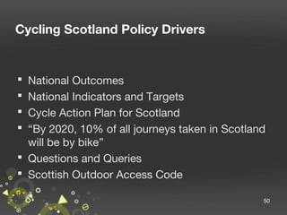 Cycling Scotland Policy Drivers

National Outcomes
National Indicators and Targets
Cycle Action Plan for Scotland
“By 2020, 10% of all journeys taken in Scotland
will be by bike”
 Questions and Queries
 Scottish Outdoor Access Code





50

 