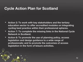Cycle Action Plan for Scotland

 Action 2: To work with key stakeholders and the tertiary
education sector to offer accredited modules on integrating
cycling best practice within their professional spheres.
 Action 7: To complete the missing links in the National Cycle
Network in Scotland.
 Action 8: To promote the use of planning policy, access
legislation and design guidance to a wide range of
professionals; and to promote the outcomes of access
legislation in the form of leisure activities.

52

 