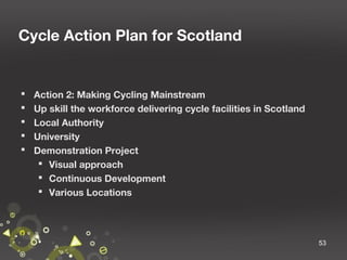 Cycle Action Plan for Scotland







Action 2: Making Cycling Mainstream
Up skill the workforce delivering cycle facilities in Scotland
Local Authority
University
Demonstration Project
 Visual approach
 Continuous Development
 Various Locations

53

 