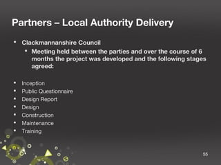 Partners – Local Authority Delivery
 Clackmannanshire Council
 Meeting held between the parties and over the course of 6
months the project was developed and the following stages
agreed:








Inception
Public Questionnaire
Design Report
Design
Construction
Maintenance
Training

55

 