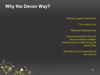 Why the Devon Way?
Existing capital investment
The route is live
Requires Development
Clackmannanshire Council
have provided excellent
infrastructure to date along the
Devon Way
The site is in full ownership of
the Council

57

 