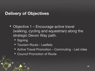 Delivery of Objectives
 Objective 1 – Encourage active travel
(walking, cycling and equestrian) along the
strategic Devon Way path.





Signing
Tourism Route – Leaflets
Active Travel Promotion – Commuting - Led rides
Council Promotion of Route

58

 