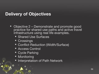 Delivery of Objectives
 Objective 2 – Demonstrate and promote good
practice for shared use paths and active travel
infrastructure using real life examples.
 Shared Use Surfaces
 Crossings
 Conflict Reduction (Width/Surface)
 Access Control
 Cycle Parking
 Monitoring
 Interpretation of Path Network
59

 