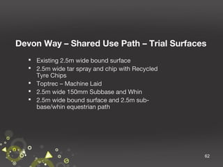 Devon Way – Shared Use Path – Trial Surfaces
 Existing 2.5m wide bound surface
 2.5m wide tar spray and chip with Recycled
Tyre Chips
 Toptrec – Machine Laid
 2.5m wide 150mm Subbase and Whin
 2.5m wide bound surface and 2.5m subbase/whin equestrian path

62

 