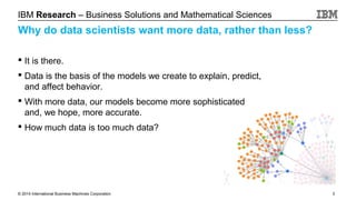IBM Research – Business Solutions and Mathematical Sciences

Why do data scientists want more data, rather than less?
 It is there.
 Data is the basis of the models we create to explain, predict,
and affect behavior.
 With more data, our models become more sophisticated
and, we hope, more accurate.
 How much data is too much data?

© 2014 International Business Machines Corporation

3

 