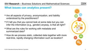 IBM Research – Business Solutions and Mathematical Sciences

What issues can analytics present?
 Are all aspects of privacy, anonymization, and liability
understood by the practitioners?
 If I tell you that you cannot look at some data but you can
infer the information (e.g., gender) anyway, is that all right?
 What are the rules for working with metadata and
summarized data?
 How do we process static, collected data together with more
real-time, rapidly changing information such as location?

© 2014 International Business Machines Corporation

4

 