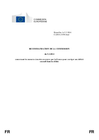 FR FR 
COMMISSION 
EUROPÉENNE 
Bruxelles, le 5.3.2014 
C(2014) 1498 final 
RECOMMANDATION DE LA COMMISSION 
du 5.3.2014 
concernant les mesures à mettre en oeuvre par la France pour corriger son déficit 
excessif dans les délais 
 