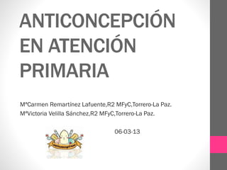 ANTICONCEPCIÓN
EN ATENCIÓN
PRIMARIA
MªCarmen Remartínez Lafuente,R2 MFyC,Torrero-La Paz.
MªVictoria Velilla Sánchez,R2 MFyC,Torrero-La Paz.
06-03-13

 