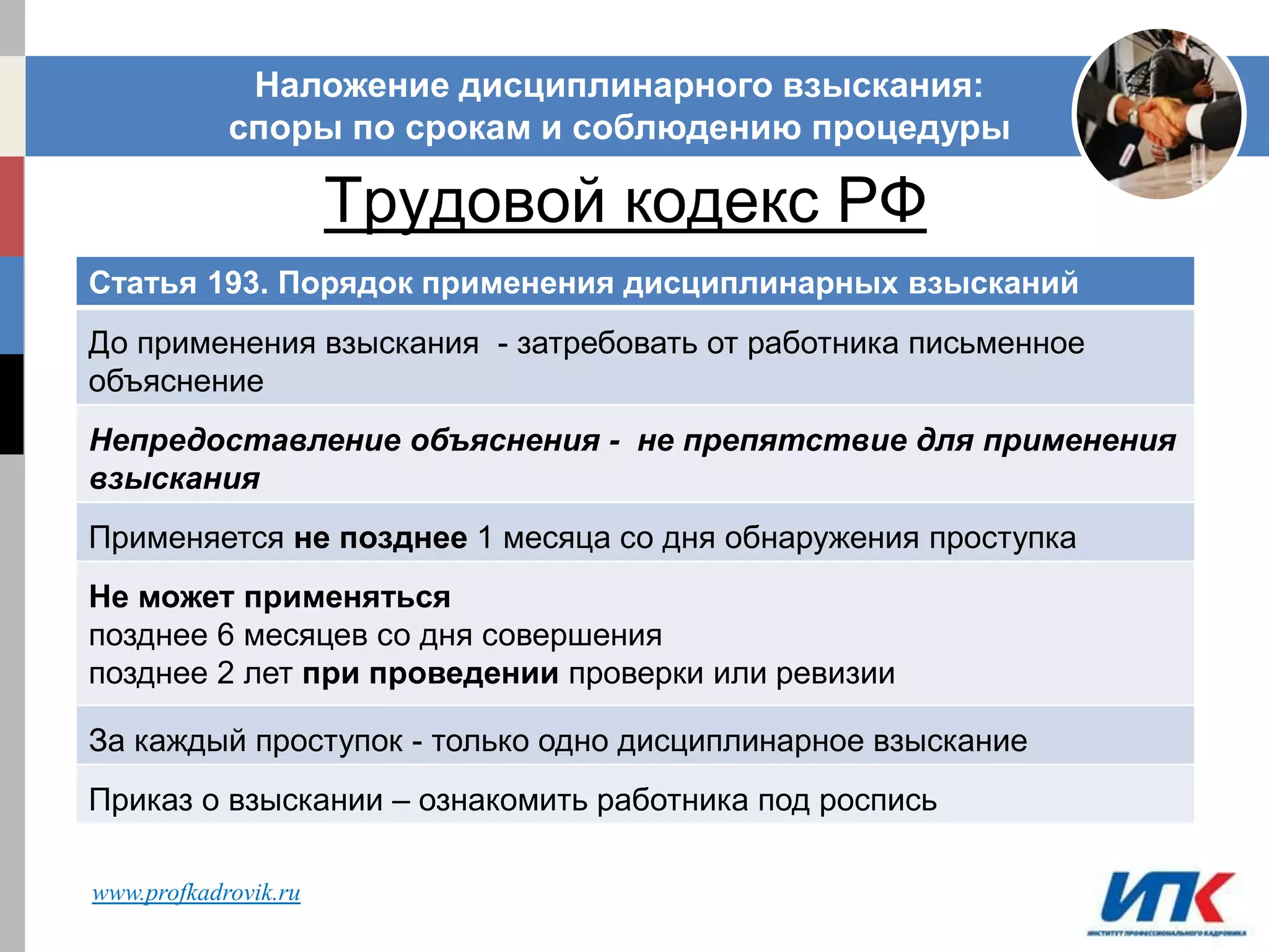 Трудовой кодекс РФ
Наложение дисциплинарного взыскания:
споры по срокам и соблюдению процедуры
Статья 193. Порядок применения дисциплинарных взысканий
До применения взыскания - затребовать от работника письменное
объяснение
Непредоставление объяснения - не препятствие для применения
взыскания
Применяется не позднее 1 месяца со дня обнаружения проступка
Не может применяться
позднее 6 месяцев со дня совершения
позднее 2 лет при проведении проверки или ревизии
За каждый проступок - только одно дисциплинарное взыскание
Приказ о взыскании – ознакомить работника под роспись
www.profkadrovik.ru
 