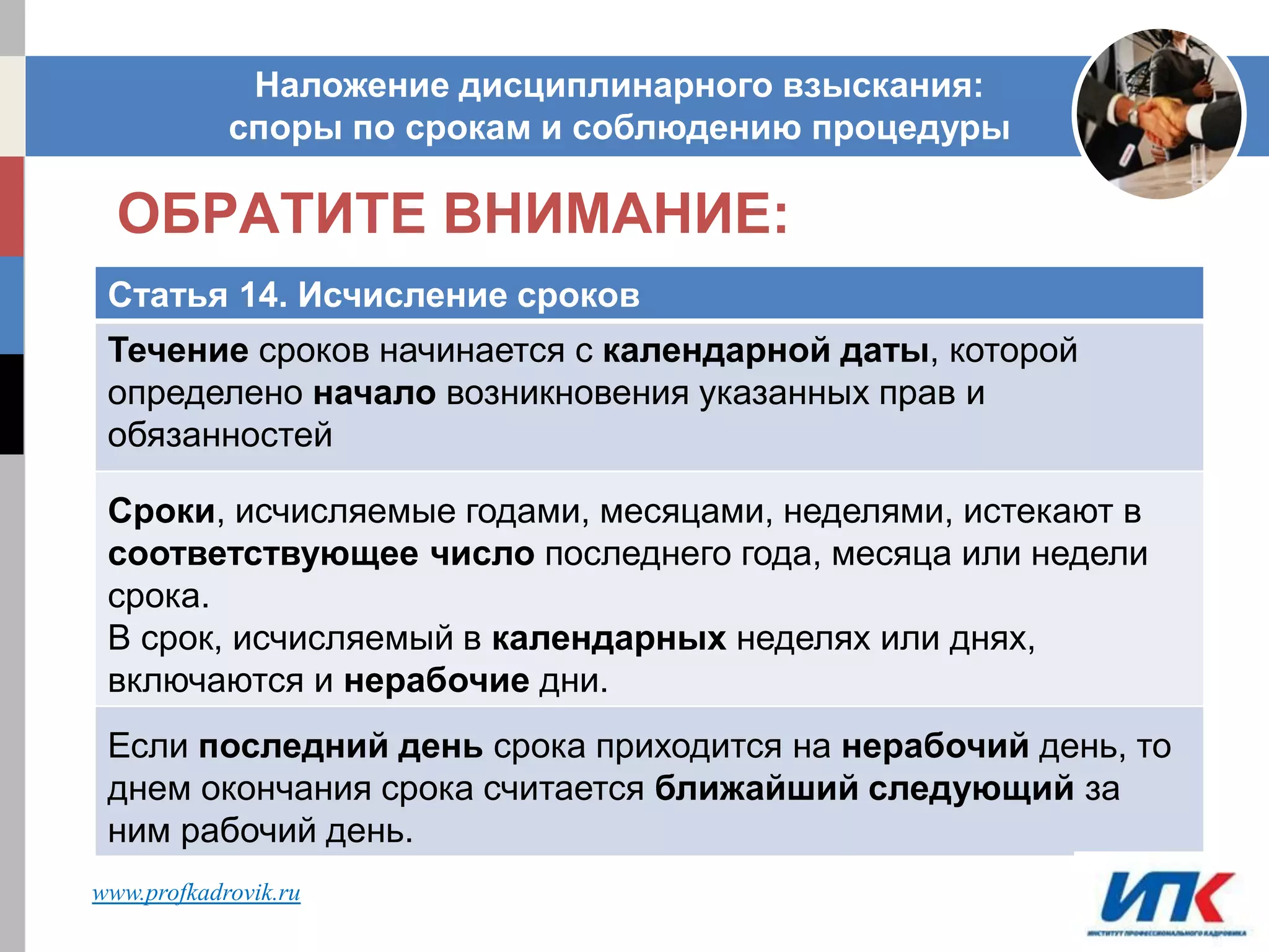 ОБРАТИТЕ ВНИМАНИЕ:
Наложение дисциплинарного взыскания:
споры по срокам и соблюдению процедуры
Статья 14. Исчисление сроков
Течение сроков начинается с календарной даты, которой
определено начало возникновения указанных прав и
обязанностей
Сроки, исчисляемые годами, месяцами, неделями, истекают в
соответствующее число последнего года, месяца или недели
срока.
В срок, исчисляемый в календарных неделях или днях,
включаются и нерабочие дни.
Если последний день срока приходится на нерабочий день, то
днем окончания срока считается ближайший следующий за
ним рабочий день.
www.profkadrovik.ru
 