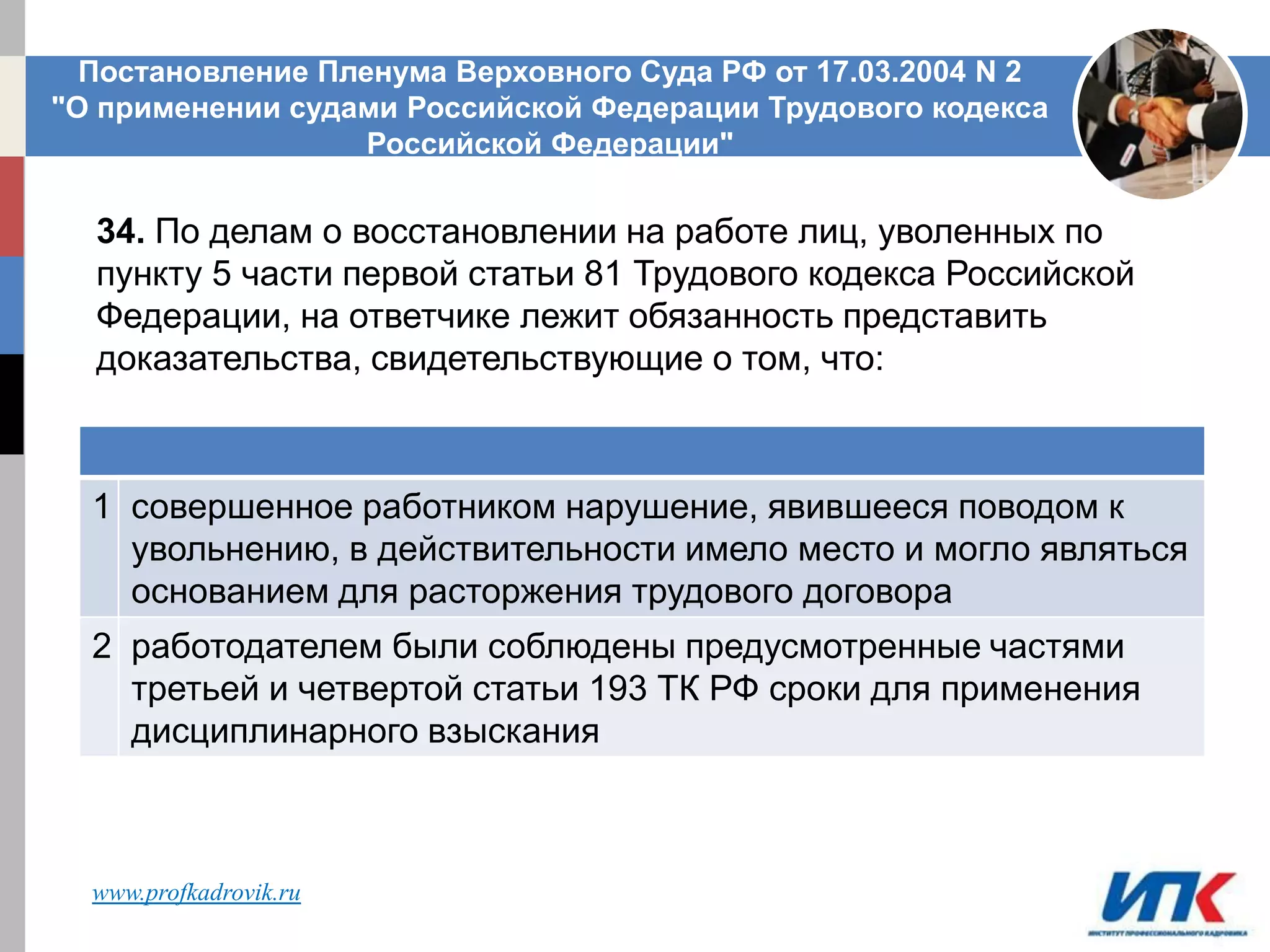1 совершенное работником нарушение, явившееся поводом к
увольнению, в действительности имело место и могло являться
основанием для расторжения трудового договора
2 работодателем были соблюдены предусмотренные частями
третьей и четвертой статьи 193 ТК РФ сроки для применения
дисциплинарного взыскания
Постановление Пленума Верховного Суда РФ от 17.03.2004 N 2
"О применении судами Российской Федерации Трудового кодекса
Российской Федерации"
34. По делам о восстановлении на работе лиц, уволенных по
пункту 5 части первой статьи 81 Трудового кодекса Российской
Федерации, на ответчике лежит обязанность представить
доказательства, свидетельствующие о том, что:
www.profkadrovik.ru
 