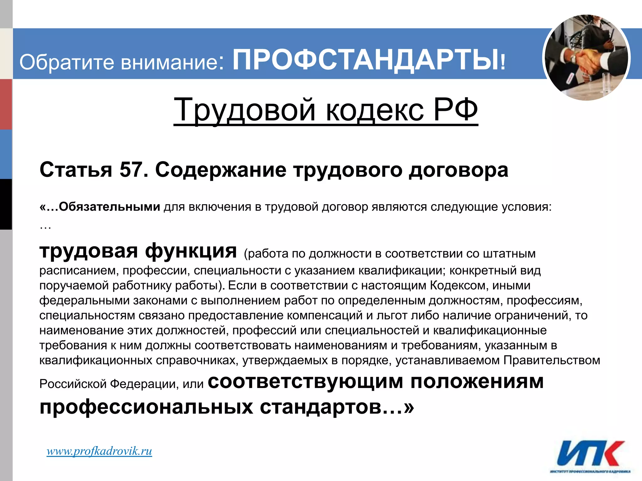 ИСПЫТАТЕЛЬНЫЙ СРОК: ПОЧЕМУ РАБОТОДАТЕЛИ
ПРОИГРЫВАЮТ ТРУДОВЫЕ СПОРЫ.
Трудовой кодекс РФ
Статья 57. Содержание трудового договора
«…Обязательными для включения в трудовой договор являются следующие условия:
…
трудовая функция (работа по должности в соответствии со штатным
расписанием, профессии, специальности с указанием квалификации; конкретный вид
поручаемой работнику работы). Если в соответствии с настоящим Кодексом, иными
федеральными законами с выполнением работ по определенным должностям, профессиям,
специальностям связано предоставление компенсаций и льгот либо наличие ограничений, то
наименование этих должностей, профессий или специальностей и квалификационные
требования к ним должны соответствовать наименованиям и требованиям, указанным в
квалификационных справочниках, утверждаемых в порядке, устанавливаемом Правительством
Российской Федерации, или соответствующим положениям
профессиональных стандартов…»
www.profkadrovik.ru
Обратите внимание: ПРОФСТАНДАРТЫ!
 