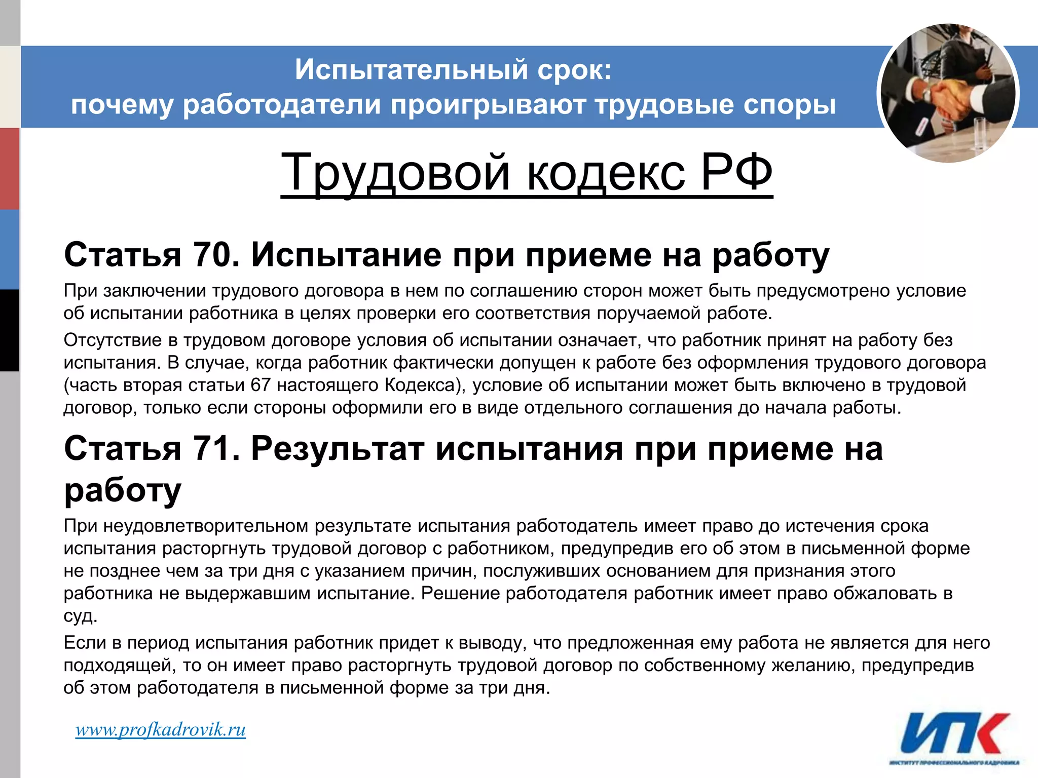 ИСПЫТАТЕЛЬНЫЙ СРОК: ПОЧЕМУ РАБОТОДАТЕЛИ
ПРОИГРЫВАЮТ ТРУДОВЫЕ СПОРЫ.
Трудовой кодекс РФ
Статья 70. Испытание при приеме на работу
При заключении трудового договора в нем по соглашению сторон может быть предусмотрено условие
об испытании работника в целях проверки его соответствия поручаемой работе.
Отсутствие в трудовом договоре условия об испытании означает, что работник принят на работу без
испытания. В случае, когда работник фактически допущен к работе без оформления трудового договора
(часть вторая статьи 67 настоящего Кодекса), условие об испытании может быть включено в трудовой
договор, только если стороны оформили его в виде отдельного соглашения до начала работы.
Статья 71. Результат испытания при приеме на
работу
При неудовлетворительном результате испытания работодатель имеет право до истечения срока
испытания расторгнуть трудовой договор с работником, предупредив его об этом в письменной форме
не позднее чем за три дня с указанием причин, послуживших основанием для признания этого
работника не выдержавшим испытание. Решение работодателя работник имеет право обжаловать в
суд.
Если в период испытания работник придет к выводу, что предложенная ему работа не является для него
подходящей, то он имеет право расторгнуть трудовой договор по собственному желанию, предупредив
об этом работодателя в письменной форме за три дня.
Испытательный срок:
почему работодатели проигрывают трудовые споры
www.profkadrovik.ru
 