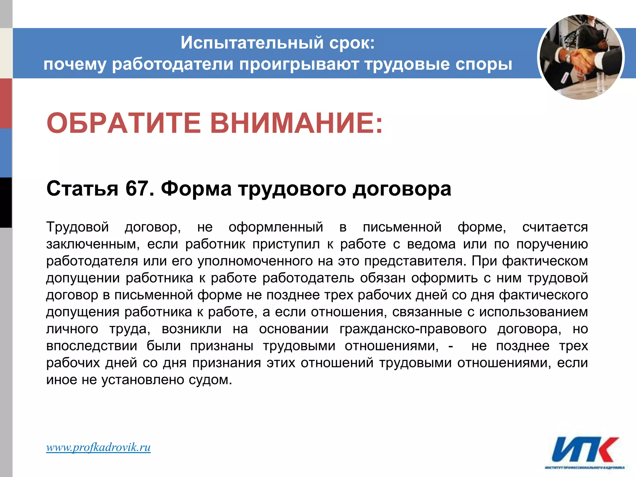 ОБРАТИТЕ ВНИМАНИЕ:
Статья 67. Форма трудового договора
Трудовой договор, не оформленный в письменной форме, считается
заключенным, если работник приступил к работе с ведома или по поручению
работодателя или его уполномоченного на это представителя. При фактическом
допущении работника к работе работодатель обязан оформить с ним трудовой
договор в письменной форме не позднее трех рабочих дней со дня фактического
допущения работника к работе, а если отношения, связанные с использованием
личного труда, возникли на основании гражданско-правового договора, но
впоследствии были признаны трудовыми отношениями, - не позднее трех
рабочих дней со дня признания этих отношений трудовыми отношениями, если
иное не установлено судом.
Испытательный срок:
почему работодатели проигрывают трудовые споры
www.profkadrovik.ru
 