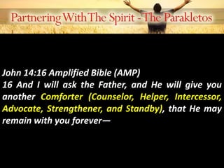 John 14:16 Amplified Bible (AMP)
16 And I will ask the Father, and He will give you
another Comforter (Counselor, Helper, Intercessor,
Advocate, Strengthener, and Standby), that He may
remain with you forever—
 