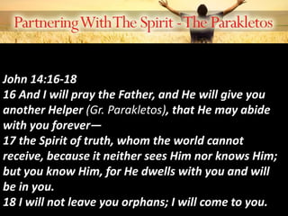 John 14:16-18
16 And I will pray the Father, and He will give you
another Helper (Gr. Parakletos), that He may abide
with you forever—
17 the Spirit of truth, whom the world cannot
receive, because it neither sees Him nor knows Him;
but you know Him, for He dwells with you and will
be in you.
18 I will not leave you orphans; I will come to you.
 